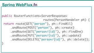 Spring WebFlux.fn
58
public RouterFunctions<ServerResponse>
routes(PersonHandeler ph) {
return route(GET("person"), ph::findAll)
.andRoute(POST("person"), ph::create)
.andRoute(GET("person/{id}"), ph::findOne)
.andRoute(PUT("person/{id}"), ph::update)
.andRoute(DELETE("person/{id}"), ph::delete));
}
 