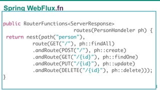 Spring WebFlux.fn
59
public RouterFunctions<ServerResponse>
routes(PersonHandeler ph) {
return nest(path("person"),
route(GET("/"), ph::findAll)
.andRoute(POST("/"), ph::create)
.andRoute(GET("/{id}"), ph::findOne)
.andRoute(PUT("/{id}"), ph::update)
.andRoute(DELETE("/{id}"), ph::delete)));
}
 