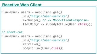 Reactive Web Client
62
Flux<User> users = webClient.get()
.uri("http://user-service")
.exchange() // => Mono<ClientResponse>
.flatMap(r -> r.bodyToFlux(User.class));
// short-cut
Flux<User> users = webClient.get()
.uri("http://user-service")
.retrieve()
.bodyToFlux(User.class);
 