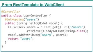From RestTemplate to WebClient
65
@Controller
public class UserController {
@GetMapping("users")
public String hello(Model model) {
Flux<User> users = client.get().uri("/users")
.retrieve().bodyToFlux(String.class);
model.addAttribute("users", users);
return "users";
}
}
 