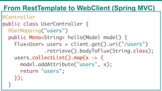 From RestTemplate to WebClient (Spring MVC)
67
@Controller
public class UserController {
@GetMapping("users")
public Mono<String> hello(Model model) {
Flux<User> users = client.get().uri("/users")
.retrieve().bodyToFlux(String.class);
users.collectList().map(x -> {
model.addAttribute("users", x);
return "users";
});
}
 