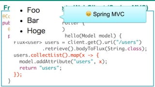 From RestTemplate to WebClient (Spring MVC)
67
@Controller
public class UserController {
@GetMapping("users")
public Mono<String> hello(Model model) {
Flux<User> users = client.get().uri("/users")
.retrieve().bodyToFlux(String.class);
users.collectList().map(x -> {
model.addAttribute("users", x);
return "users";
});
}
😀 Spring MVC
 