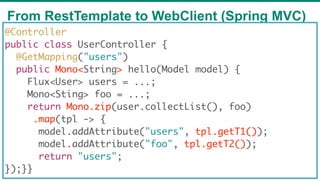 From RestTemplate to WebClient (Spring MVC)
68
@Controller
public class UserController {
@GetMapping("users")
public Mono<String> hello(Model model) {
Flux<User> users = ...;
Mono<Sting> foo = ...;
return Mono.zip(user.collectList(), foo)
   .map(tpl -> {
model.addAttribute("users", tpl.getT1());
model.addAttribute("foo", tpl.getT2());
return "users";
});}}
 