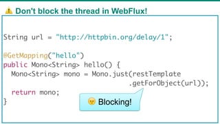 ⚠ Don't block the thread in WebFlux!
69
String url = "http://httpbin.org/delay/1";
@GetMapping("hello")
public Mono<String> hello() {
Mono<String> mono = Mono.just(restTemplate
.getForObject(url));
return mono;
} 😠 Blocking!
 
