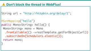 ⚠ Don't block the thread in WebFlux!
70
String url = "http://httpbin.org/delay/1";
@GetMapping("hello")
public Mono<String> hello() {
Mono<String> mono = Mono
.fromCallable(() ->restTemplate.getForObject(url))
.subscribeOn(Schedulers.elastic());
return mono;
}
 