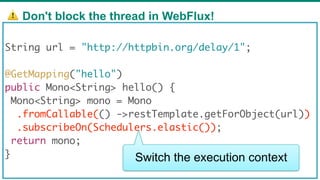 ⚠ Don't block the thread in WebFlux!
70
String url = "http://httpbin.org/delay/1";
@GetMapping("hello")
public Mono<String> hello() {
Mono<String> mono = Mono
.fromCallable(() ->restTemplate.getForObject(url))
.subscribeOn(Schedulers.elastic());
return mono;
} Switch the execution context
 