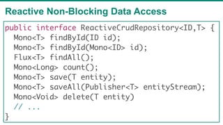 Reactive Non-Blocking Data Access
74
public interface ReactiveCrudRepository<ID,T> {
Mono<T> findById(ID id);
Mono<T> findById(Mono<ID> id);
Flux<T> findAll();
Mono<Long> count();
Mono<T> save(T entity);
Mono<T> saveAll(Publisher<T> entityStream);
Mono<Void> delete(T entity)
// ...
}
 