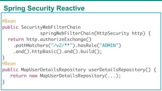 Spring Security Reactive
79
@Bean
public SecurityWebFilterChain
springWebFilterChain(HttpSecurity http) {
return http.authorizeExchange()
.pathMatchers("/v2/**").hasRole("ADMIN")
.and().httpBasic().and().build();
}
@Bean
public MapUserDetailsRepository userDetailsRepository() {
return new MapUserDetailsRepository(...);
}
 