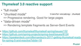 Thymeleaf 3.0 reactive support
80
• "full mode"
• "chunked mode" 
=> Progressive rendering. Good for large pages
• "data-driven mode"  
=> Rendering template fragments as Server-Sent Events 
• https://github.com/thymeleaf/thymeleaf-spring/issues/132
• https://github.com/spring-projects/spring-boot/issues/8124
• https://speakerdeck.com/dfernandez/o-2017-getting-thymeleaf-ready-
for-spring-5-and-reactive?slide=18
transfer-encoding: chunked
 