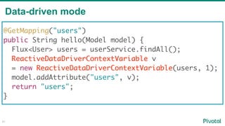 Data-driven mode
81
@GetMapping("users")
public String hello(Model model) {
Flux<User> users = userService.findAll();
ReactiveDataDriverContextVariable v
= new ReactiveDataDriverContextVariable(users, 1);
model.addAttribute("users", v);
return "users";
}
 