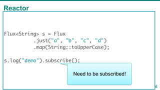 Reactor
18
Flux<String> s = Flux
.just("a", "b", "c", "d")
.map(String::toUpperCase);
s.log("demo").subscribe();
Need to be subscribed!
 