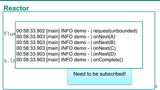 Reactor
18
Flux<String> s = Flux
.just("a", "b", "c", "d")
.map(String::toUpperCase);
s.log("demo").subscribe();
Need to be subscribed!
00:58:33.902 [main] INFO demo - | request(unbounded)
00:58:33.903 [main] INFO demo - | onNext(A)
00:58:33.903 [main] INFO demo - | onNext(B)
00:58:33.903 [main] INFO demo - | onNext(C)
00:58:33.903 [main] INFO demo - | onNext(D)
00:58:33.903 [main] INFO demo - | onComplete()
 