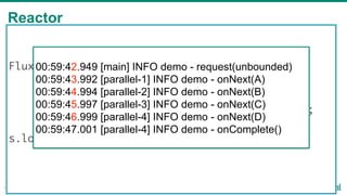 Reactor
19
Flux<String> s = Flux
.just("a", "b", "c", "d")
.map(String::toUpperCase)
.delayElements(Duration.ofSeconds(1));
s.log("demo").subscribe();
00:59:42.949 [main] INFO demo - request(unbounded)
00:59:43.992 [parallel-1] INFO demo - onNext(A)
00:59:44.994 [parallel-2] INFO demo - onNext(B)
00:59:45.997 [parallel-3] INFO demo - onNext(C)
00:59:46.999 [parallel-4] INFO demo - onNext(D)
00:59:47.001 [parallel-4] INFO demo - onComplete()
 