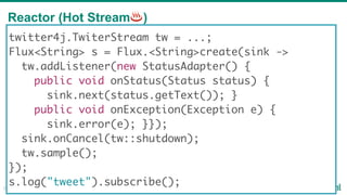 Reactor (Hot Stream♨)
22
twitter4j.TwiterStream tw = ...;
Flux<String> s = Flux.<String>create(sink ->
tw.addListener(new StatusAdapter() {
public void onStatus(Status status) {
sink.next(status.getText()); }
public void onException(Exception e) {
sink.error(e); }});
sink.onCancel(tw::shutdown);
tw.sample();
});
s.log("tweet").subscribe();
 