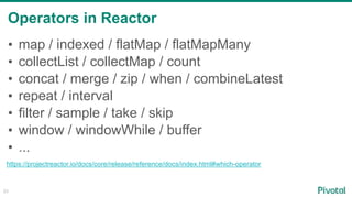 Operators in Reactor
23
• map / indexed / flatMap / flatMapMany
• collectList / collectMap / count
• concat / merge / zip / when / combineLatest
• repeat / interval
• filter / sample / take / skip
• window / windowWhile / buffer
• ...
https://projectreactor.io/docs/core/release/reference/docs/index.html#which-operator
 