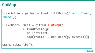 flatMap
27
Flux<GHUser> github = findGitHubUsers("foo", "bar",
"hoge"); 
Flux<User> users = github.flatMap(g
-> findTweets(g)
.collectList()
.map(tweets -> new User(g, tweets)));
users.subscribe();
 