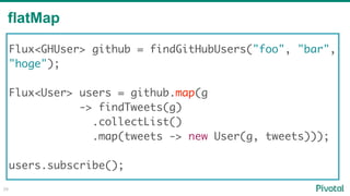flatMap
28
Flux<GHUser> github = findGitHubUsers("foo", "bar",
"hoge"); 
Flux<User> users = github.map(g
-> findTweets(g)
.collectList()
.map(tweets -> new User(g, tweets)));
users.subscribe();
 