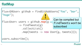 flatMap
28
Flux<GHUser> github = findGitHubUsers("foo", "bar",
"hoge"); 
Flux<User> users = github.map(g
-> findTweets(g)
.collectList()
.map(tweets -> new User(g, tweets)));
users.subscribe();
⚠ Can be compiled but
findTweets won't be
subscribed
 