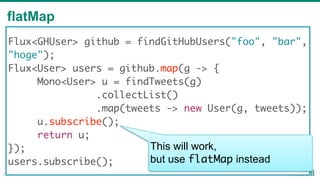 flatMap
29
Flux<GHUser> github = findGitHubUsers("foo", "bar",
"hoge");
Flux<User> users = github.map(g -> {
Mono<User> u = findTweets(g)
.collectList()
.map(tweets -> new User(g, tweets));
u.subscribe();
return u;
});
users.subscribe();
This will work,
but use flatMap instead
 