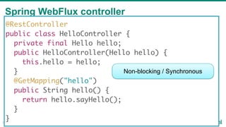Spring WebFlux controller
32
@RestController
public class HelloController {
private final Hello hello;
public HelloController(Hello hello) {
this.hello = hello;
}
@GetMapping("hello")
public String hello() {
return hello.sayHello();
}
}
Non-blocking / Synchronous
 