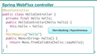Spring WebFlux controller
33
@RestController
public class HelloController {
private final Hello hello;
public HelloController(Hello hello) {
this.hello = hello;
}
@GetMapping("hello")
public Mono<String> hello() {
return Mono.fromCallable(hello::sayHello);
}
}
Non-blocking / Asynchronous
 