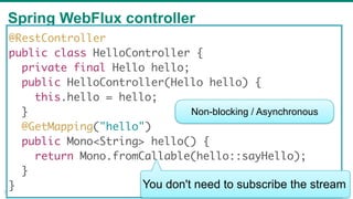 Spring WebFlux controller
33
@RestController
public class HelloController {
private final Hello hello;
public HelloController(Hello hello) {
this.hello = hello;
}
@GetMapping("hello")
public Mono<String> hello() {
return Mono.fromCallable(hello::sayHello);
}
}
Non-blocking / Asynchronous
You don't need to subscribe the stream
 
