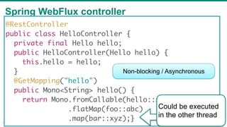 Spring WebFlux controller
34
@RestController
public class HelloController {
private final Hello hello;
public HelloController(Hello hello) {
this.hello = hello;
}
@GetMapping("hello")
public Mono<String> hello() {
return Mono.fromCallable(hello::sayHello)
.flatMap(foo::abc)
.map(bar::xyz);}
Non-blocking / Asynchronous
Could be executed
in the other thread
 