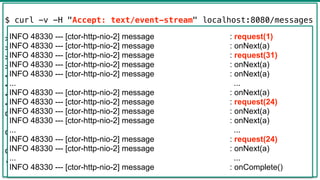 40
$ curl -v -H "Accept: text/event-stream" localhost:8080/messages
> GET /messages HTTP/1.1
> Host: localhost:8080
> Accept: text/event-stream
>
< HTTP/1.1 200 OK
< transfer-encoding: chunked
< Content-Type: text/event-stream
<
data:{"text":"a"}
data:{"text":"a"}
data:{"text":"a"}
...
INFO 48330 --- [ctor-http-nio-2] message : request(1)
INFO 48330 --- [ctor-http-nio-2] message : onNext(a)
INFO 48330 --- [ctor-http-nio-2] message : request(31)
INFO 48330 --- [ctor-http-nio-2] message : onNext(a)
INFO 48330 --- [ctor-http-nio-2] message : onNext(a)
... ...
INFO 48330 --- [ctor-http-nio-2] message : onNext(a)
INFO 48330 --- [ctor-http-nio-2] message : request(24)
INFO 48330 --- [ctor-http-nio-2] message : onNext(a)
INFO 48330 --- [ctor-http-nio-2] message : onNext(a)
... ...
INFO 48330 --- [ctor-http-nio-2] message : request(24)
INFO 48330 --- [ctor-http-nio-2] message : onNext(a)
... ...
INFO 48330 --- [ctor-http-nio-2] message : onComplete()
 