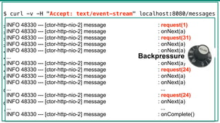 40
$ curl -v -H "Accept: text/event-stream" localhost:8080/messages
> GET /messages HTTP/1.1
> Host: localhost:8080
> Accept: text/event-stream
>
< HTTP/1.1 200 OK
< transfer-encoding: chunked
< Content-Type: text/event-stream
<
data:{"text":"a"}
data:{"text":"a"}
data:{"text":"a"}
...
INFO 48330 --- [ctor-http-nio-2] message : request(1)
INFO 48330 --- [ctor-http-nio-2] message : onNext(a)
INFO 48330 --- [ctor-http-nio-2] message : request(31)
INFO 48330 --- [ctor-http-nio-2] message : onNext(a)
INFO 48330 --- [ctor-http-nio-2] message : onNext(a)
... ...
INFO 48330 --- [ctor-http-nio-2] message : onNext(a)
INFO 48330 --- [ctor-http-nio-2] message : request(24)
INFO 48330 --- [ctor-http-nio-2] message : onNext(a)
INFO 48330 --- [ctor-http-nio-2] message : onNext(a)
... ...
INFO 48330 --- [ctor-http-nio-2] message : request(24)
INFO 48330 --- [ctor-http-nio-2] message : onNext(a)
... ...
INFO 48330 --- [ctor-http-nio-2] message : onComplete()
Backpressure
 