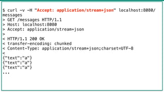 42
$ curl -v -H "Accept: application/stream+json" localhost:8080/
messages
> GET /messages HTTP/1.1
> Host: localhost:8080
> Accept: application/stream+json
>
< HTTP/1.1 200 OK
< transfer-encoding: chunked
< Content-Type: application/stream+json;charset=UTF-8
<
{"text":"a"}
{"text":"a"}
{"text":"a"}
...
 