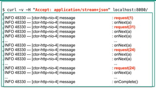42
$ curl -v -H "Accept: application/stream+json" localhost:8080/
messages
> GET /messages HTTP/1.1
> Host: localhost:8080
> Accept: application/stream+json
>
< HTTP/1.1 200 OK
< transfer-encoding: chunked
< Content-Type: application/stream+json;charset=UTF-8
<
{"text":"a"}
{"text":"a"}
{"text":"a"}
...
INFO 48330 --- [ctor-http-nio-4] message : request(1)
INFO 48330 --- [ctor-http-nio-4] message : onNext(a)
INFO 48330 --- [ctor-http-nio-4] message : request(31)
INFO 48330 --- [ctor-http-nio-4] message : onNext(a)
INFO 48330 --- [ctor-http-nio-4] message : onNext(a)
... ...
INFO 48330 --- [ctor-http-nio-4] message : onNext(a)
INFO 48330 --- [ctor-http-nio-4] message : request(24)
INFO 48330 --- [ctor-http-nio-4] message : onNext(a)
INFO 48330 --- [ctor-http-nio-4] message : onNext(a)
... ...
INFO 48330 --- [ctor-http-nio-4] message : request(24)
INFO 48330 --- [ctor-http-nio-4] message : onNext(a)
... ...
INFO 48330 --- [ctor-http-nio-4] message : onComplete()
 