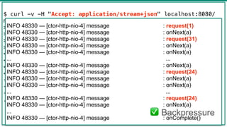 42
$ curl -v -H "Accept: application/stream+json" localhost:8080/
messages
> GET /messages HTTP/1.1
> Host: localhost:8080
> Accept: application/stream+json
>
< HTTP/1.1 200 OK
< transfer-encoding: chunked
< Content-Type: application/stream+json;charset=UTF-8
<
{"text":"a"}
{"text":"a"}
{"text":"a"}
...
INFO 48330 --- [ctor-http-nio-4] message : request(1)
INFO 48330 --- [ctor-http-nio-4] message : onNext(a)
INFO 48330 --- [ctor-http-nio-4] message : request(31)
INFO 48330 --- [ctor-http-nio-4] message : onNext(a)
INFO 48330 --- [ctor-http-nio-4] message : onNext(a)
... ...
INFO 48330 --- [ctor-http-nio-4] message : onNext(a)
INFO 48330 --- [ctor-http-nio-4] message : request(24)
INFO 48330 --- [ctor-http-nio-4] message : onNext(a)
INFO 48330 --- [ctor-http-nio-4] message : onNext(a)
... ...
INFO 48330 --- [ctor-http-nio-4] message : request(24)
INFO 48330 --- [ctor-http-nio-4] message : onNext(a)
... ...
INFO 48330 --- [ctor-http-nio-4] message : onComplete()
✅ Backpressure
 