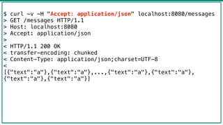 43
$ curl -v -H "Accept: application/json" localhost:8080/messages
> GET /messages HTTP/1.1
> Host: localhost:8080
> Accept: application/json
>
< HTTP/1.1 200 OK
< transfer-encoding: chunked
< Content-Type: application/json;charset=UTF-8
<
[{"text":"a"},{"text":"a"},...,{"text":"a"},{"text":"a"},
{"text":"a"},{"text":"a"}]
 