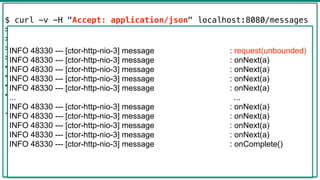 43
$ curl -v -H "Accept: application/json" localhost:8080/messages
> GET /messages HTTP/1.1
> Host: localhost:8080
> Accept: application/json
>
< HTTP/1.1 200 OK
< transfer-encoding: chunked
< Content-Type: application/json;charset=UTF-8
<
[{"text":"a"},{"text":"a"},...,{"text":"a"},{"text":"a"},
{"text":"a"},{"text":"a"}]
INFO 48330 --- [ctor-http-nio-3] message : request(unbounded)
INFO 48330 --- [ctor-http-nio-3] message : onNext(a)
INFO 48330 --- [ctor-http-nio-3] message : onNext(a)
INFO 48330 --- [ctor-http-nio-3] message : onNext(a)
INFO 48330 --- [ctor-http-nio-3] message : onNext(a)
... ...
INFO 48330 --- [ctor-http-nio-3] message : onNext(a)
INFO 48330 --- [ctor-http-nio-3] message : onNext(a)
INFO 48330 --- [ctor-http-nio-3] message : onNext(a)
INFO 48330 --- [ctor-http-nio-3] message : onNext(a)
INFO 48330 --- [ctor-http-nio-3] message : onComplete()
 