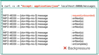 43
$ curl -v -H "Accept: application/json" localhost:8080/messages
> GET /messages HTTP/1.1
> Host: localhost:8080
> Accept: application/json
>
< HTTP/1.1 200 OK
< transfer-encoding: chunked
< Content-Type: application/json;charset=UTF-8
<
[{"text":"a"},{"text":"a"},...,{"text":"a"},{"text":"a"},
{"text":"a"},{"text":"a"}]
INFO 48330 --- [ctor-http-nio-3] message : request(unbounded)
INFO 48330 --- [ctor-http-nio-3] message : onNext(a)
INFO 48330 --- [ctor-http-nio-3] message : onNext(a)
INFO 48330 --- [ctor-http-nio-3] message : onNext(a)
INFO 48330 --- [ctor-http-nio-3] message : onNext(a)
... ...
INFO 48330 --- [ctor-http-nio-3] message : onNext(a)
INFO 48330 --- [ctor-http-nio-3] message : onNext(a)
INFO 48330 --- [ctor-http-nio-3] message : onNext(a)
INFO 48330 --- [ctor-http-nio-3] message : onNext(a)
INFO 48330 --- [ctor-http-nio-3] message : onComplete()
❌ Backpressure
 