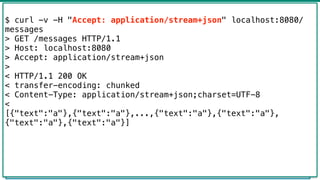 Flux -> Mono
45
@GetMapping("hello")
public Mono<List<Message>> hello() {
return Mono.just(new Message("a"))
.repeat()
.take(100)
.collectList()
.log("message");
}
$ curl -v -H "Accept: application/stream+json" localhost:8080/
messages
> GET /messages HTTP/1.1
> Host: localhost:8080
> Accept: application/stream+json
>
< HTTP/1.1 200 OK
< transfer-encoding: chunked
< Content-Type: application/stream+json;charset=UTF-8
<
[{"text":"a"},{"text":"a"},...,{"text":"a"},{"text":"a"},
{"text":"a"},{"text":"a"}]
 