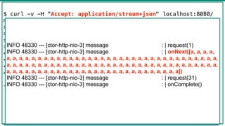Flux -> Mono
45
@GetMapping("hello")
public Mono<List<Message>> hello() {
return Mono.just(new Message("a"))
.repeat()
.take(100)
.collectList()
.log("message");
}
$ curl -v -H "Accept: application/stream+json" localhost:8080/
messages
> GET /messages HTTP/1.1
> Host: localhost:8080
> Accept: application/stream+json
>
< HTTP/1.1 200 OK
< transfer-encoding: chunked
< Content-Type: application/stream+json;charset=UTF-8
<
[{"text":"a"},{"text":"a"},...,{"text":"a"},{"text":"a"},
{"text":"a"},{"text":"a"}]
INFO 48330 --- [ctor-http-nio-3] message : | request(1)
INFO 48330 --- [ctor-http-nio-3] message : | onNext([a, a, a, a,
a, a, a, a, a, a, a, a, a, a, a, a, a, a, a, a, a, a, a, a, a, a, a, a, a, a, a, a, a, a, a, a, a, a,
a, a, a, a, a, a, a, a, a, a, a, a, a, a, a, a, a, a, a, a, a, a, a, a, a, a, a, a, a, a, a, a, a, a,
a, a, a, a, a, a, a, a, a, a, a, a, a, a, a, a, a, a, a, a, a, a, a, a, a, a, a, a])
INFO 48330 --- [ctor-http-nio-3] message : | request(31)
INFO 48330 --- [ctor-http-nio-3] message : | onComplete()
 