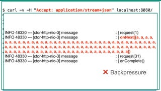 Flux -> Mono
45
@GetMapping("hello")
public Mono<List<Message>> hello() {
return Mono.just(new Message("a"))
.repeat()
.take(100)
.collectList()
.log("message");
}
$ curl -v -H "Accept: application/stream+json" localhost:8080/
messages
> GET /messages HTTP/1.1
> Host: localhost:8080
> Accept: application/stream+json
>
< HTTP/1.1 200 OK
< transfer-encoding: chunked
< Content-Type: application/stream+json;charset=UTF-8
<
[{"text":"a"},{"text":"a"},...,{"text":"a"},{"text":"a"},
{"text":"a"},{"text":"a"}]
INFO 48330 --- [ctor-http-nio-3] message : | request(1)
INFO 48330 --- [ctor-http-nio-3] message : | onNext([a, a, a, a,
a, a, a, a, a, a, a, a, a, a, a, a, a, a, a, a, a, a, a, a, a, a, a, a, a, a, a, a, a, a, a, a, a, a,
a, a, a, a, a, a, a, a, a, a, a, a, a, a, a, a, a, a, a, a, a, a, a, a, a, a, a, a, a, a, a, a, a, a,
a, a, a, a, a, a, a, a, a, a, a, a, a, a, a, a, a, a, a, a, a, a, a, a, a, a, a, a])
INFO 48330 --- [ctor-http-nio-3] message : | request(31)
INFO 48330 --- [ctor-http-nio-3] message : | onComplete()
❌ Backpressure
 