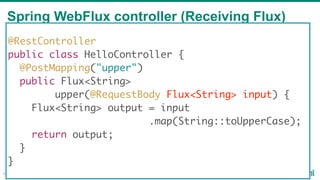 Spring WebFlux controller (Receiving Flux)
46
@RestController
public class HelloController {
@PostMapping("upper")
public Flux<String>
upper(@RequestBody Flux<String> input) {
Flux<String> output = input
.map(String::toUpperCase);
return output;
}
}
 