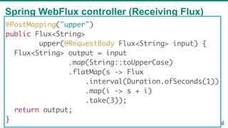 Spring WebFlux controller (Receiving Flux)
48
@PostMapping("upper")
public Flux<String>
upper(@RequestBody Flux<String> input) {
Flux<String> output = input
.map(String::toUpperCase)
.flatMap(s -> Flux
.interval(Duration.ofSeconds(1))
.map(i -> s + i)
.take(3));
return output;
}
 