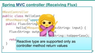 Spring MVC controller (Receiving Flux)
51
@RestController
public class HelloController {
@PostMapping("upper")
public Flux<String>
hello(@RequestBody Flux<String> input) {
Flux<String> output = input
.map(String::toUpperCase);
return output;
}
}
🙅Reactive type are supported only as
controller method return values
 