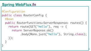 @Configuration
public class RouterConfig {
@Bean
public RouterFunctions<ServerResponse> routes() {
return route(GET("hello"), req -> {
return ServerReponse.ok()
.body(Mono.just("hello"), String.class);
});
}
}
Spring WebFlux.fn
56
 