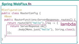 @Configuration
public class RouterConfig {
@Bean
public RouterFunctions<ServerResponse> routes() {
return route(GET("hello"), req -> {
return ServerReponse.ok()
.body(Mono.just("hello"), String.class);
});
}
}
lambda
Spring WebFlux.fn
56
 