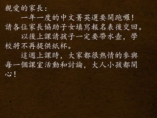 親愛的家長：
一年一度的中文菁英選要開跑囉！
請各位家長協助子女填寫報名表後交回。
以後上課請孩子一定要帶水壺，學
校將不再提供紙杯。
這週上課時，大家都很熱情的參與
每一個課室活動和討論，大人小孩都開
心！
 