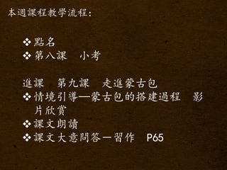 本週課程教學流程：
點名
第八課 小考
進課 第九課 走進蒙古包
情境引導—蒙古包的搭建過程 影
片欣賞
課文朗讀
課文大意問答－習作 P65
 