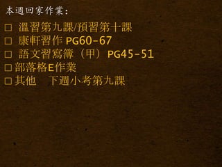 本週回家作業：
□ 溫習第九課/預習第十課
□ 康軒習作 PG60-67
□ 語文習寫簿（甲）PG45-51
□ 部落格E作業
□ 其他 下週小考第九課
 