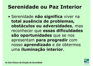 As Sete Chaves da Oração da Serenidade
Serenidade ou Paz Interior
• Serenidade não significa viver na
total ausência de problemas,
obstáculos ou adversidades, mas
reconhecer que essas dificuldades
são oportunidades que se nos
apresentam para progredir com
nosso aprendizado e de obtermos
uma iluminação interior.
 