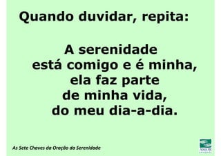 As Sete Chaves da Oração da Serenidade
Quando duvidar, repita:
A serenidade
está comigo e é minha,
ela faz parte
de minha vida,
do meu dia-a-dia.
 