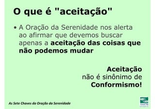 As Sete Chaves da Oração da Serenidade
O que é "aceitação"
• A Oração da Serenidade nos alerta
ao afirmar que devemos buscar
apenas a aceitação das coisas que
não podemos mudar
Aceitação
não é sinônimo de
Conformismo!
 