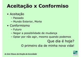 As Sete Chaves da Oração da Serenidade
Aceitação x Conformiso
• Aceitação
– Passado
– Mundo Exterior, Morte
• Conformismo
– Futuro
– Negar a possibilidade de mudança
– Optar por não agir, mesmo quando podemos
Que dia é hoje?
O primeiro dia de minha nova vida!
 
